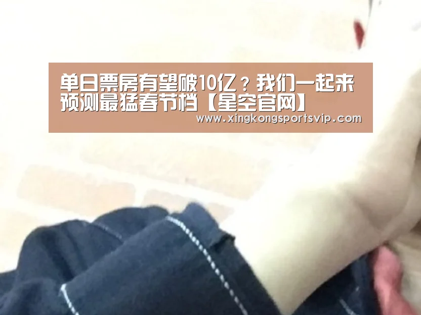 单日票房有望破10亿？我们一起来预测最猛春节档【星空官网】