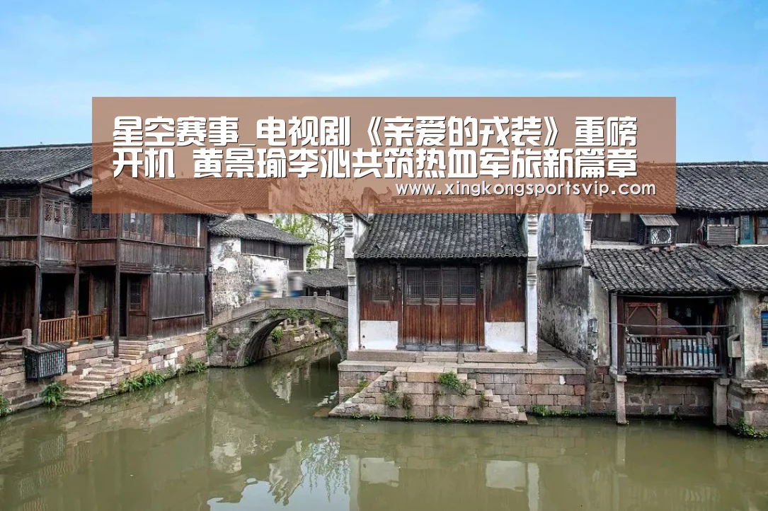星空赛事_电视剧《亲爱的戎装》重磅开机 黄景瑜李沁共筑热血军